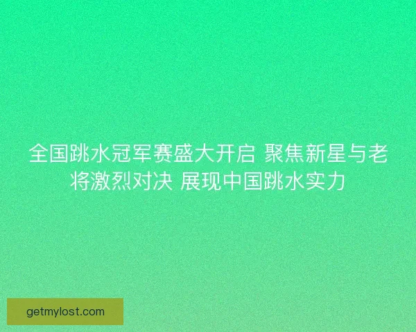 全国跳水冠军赛盛大开启 聚焦新星与老将激烈对决 展现中国跳水实力