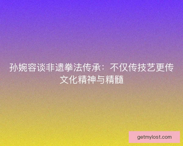 孙婉容谈非遗拳法传承：不仅传技艺更传文化精神与精髓