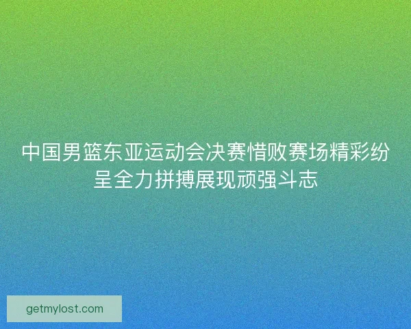 中国男篮东亚运动会决赛惜败赛场精彩纷呈全力拼搏展现顽强斗志