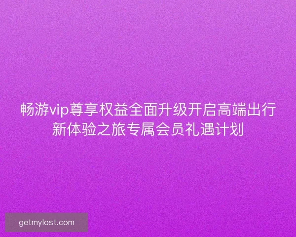 畅游vip尊享权益全面升级开启高端出行新体验之旅专属会员礼遇计划