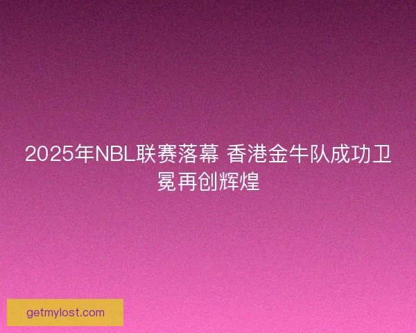 2025年NBL联赛落幕 香港金牛队成功卫冕再创辉煌