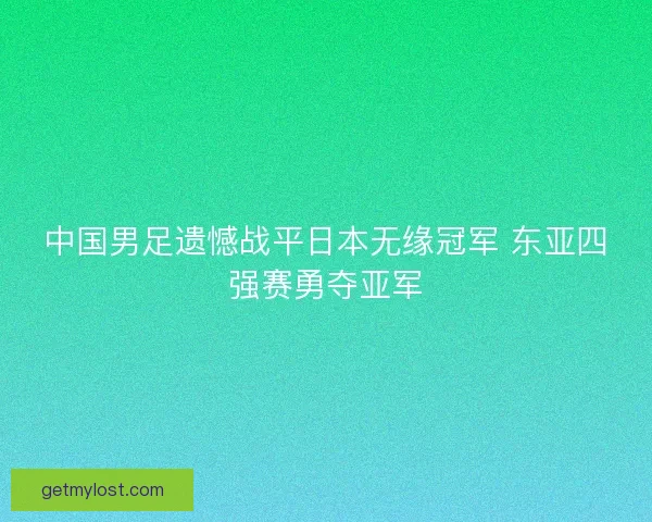 中国男足遗憾战平日本无缘冠军 东亚四强赛勇夺亚军