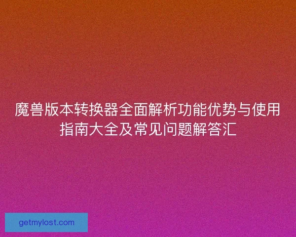 魔兽版本转换器全面解析功能优势与使用指南大全及常见问题解答汇