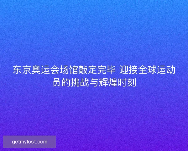东京奥运会场馆敲定完毕 迎接全球运动员的挑战与辉煌时刻