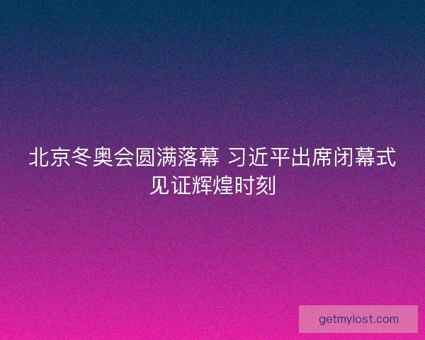 北京冬奥会圆满落幕 习近平出席闭幕式见证辉煌时刻