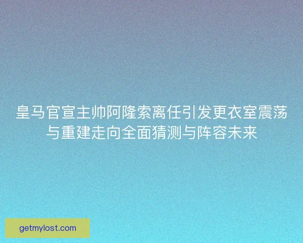 皇马官宣主帅阿隆索离任引发更衣室震荡与重建走向全面猜测与阵容未来