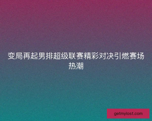 变局再起男排超级联赛精彩对决引燃赛场热潮
