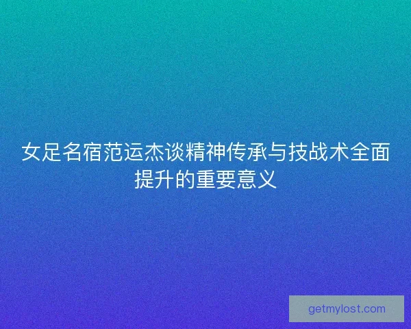 女足名宿范运杰谈精神传承与技战术全面提升的重要意义