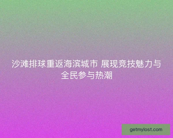 沙滩排球重返海滨城市 展现竞技魅力与全民参与热潮