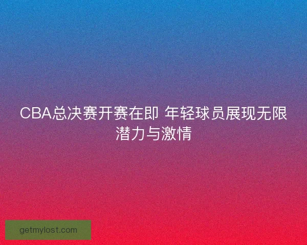 CBA总决赛开赛在即 年轻球员展现无限潜力与激情