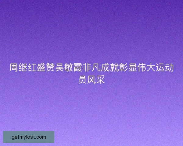周继红盛赞吴敏霞非凡成就彰显伟大运动员风采