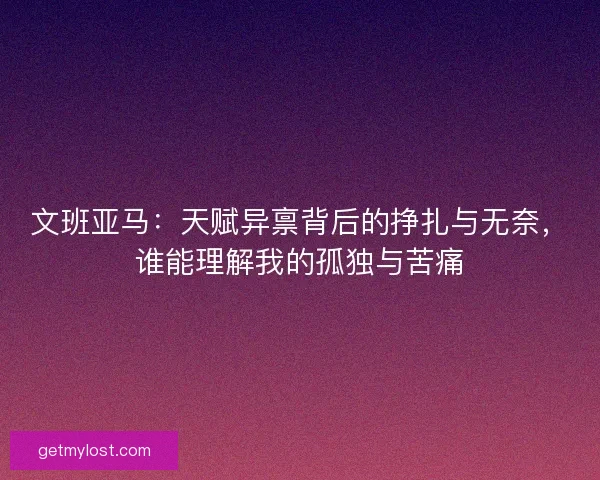 文班亚马：天赋异禀背后的挣扎与无奈，谁能理解我的孤独与苦痛
