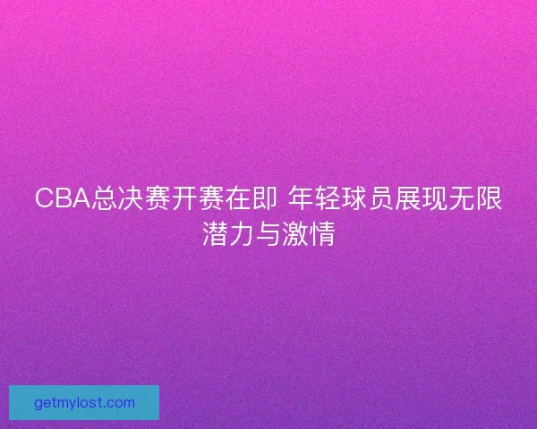 CBA总决赛开赛在即 年轻球员展现无限潜力与激情