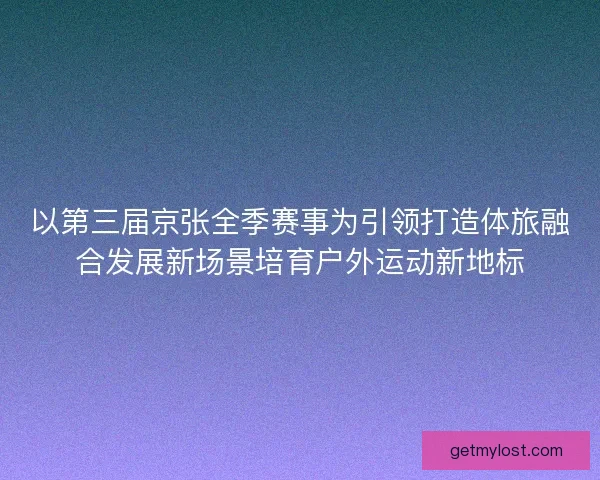 以第三届京张全季赛事为引领打造体旅融合发展新场景培育户外运动新地标