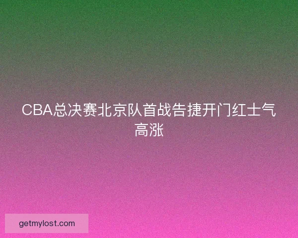 CBA总决赛北京队首战告捷开门红士气高涨
