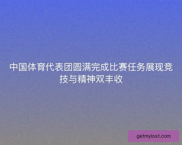 中国体育代表团圆满完成比赛任务展现竞技与精神双丰收