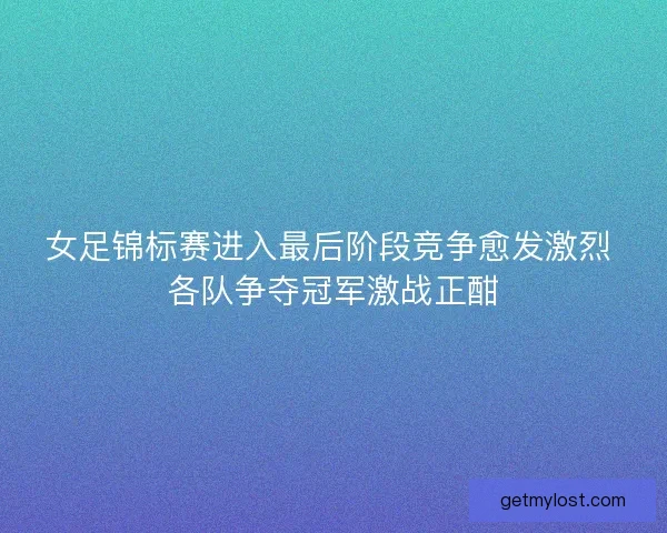女足锦标赛进入最后阶段竞争愈发激烈 各队争夺冠军激战正酣