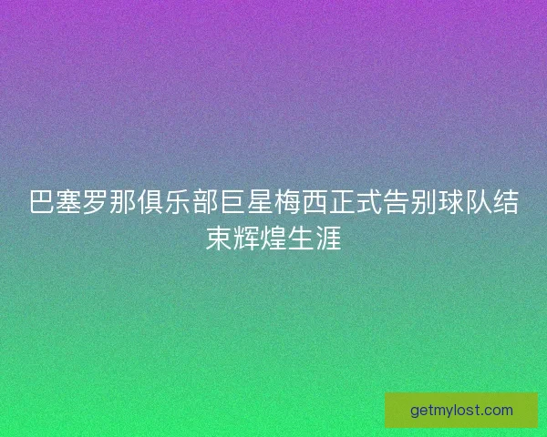 巴塞罗那俱乐部巨星梅西正式告别球队结束辉煌生涯