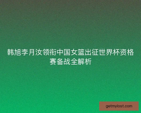 韩旭李月汝领衔中国女篮出征世界杯资格赛备战全解析