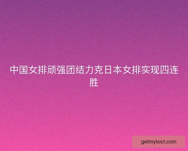 中国女排顽强团结力克日本女排实现四连胜