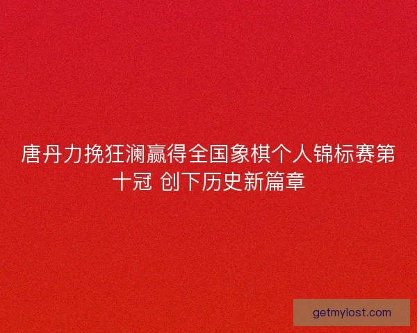 唐丹力挽狂澜赢得全国象棋个人锦标赛第十冠 创下历史新篇章